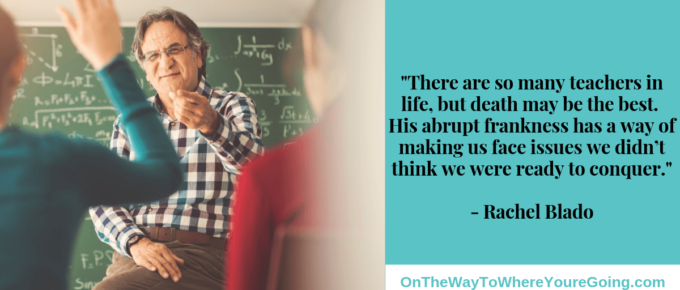 There are so many teachers in life, but death may be the best. His abrupt frankness has a way of making us face issues we didn’t think we were ready to conquer.