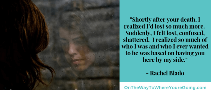 Quote: "Shortly after your death, I realized I’d lost so much more. Suddenly, I felt lost. Confused. Shattered. I realized so much of who I was and who I ever wanted to be was based on having you here by my side. " - describing secondary loss