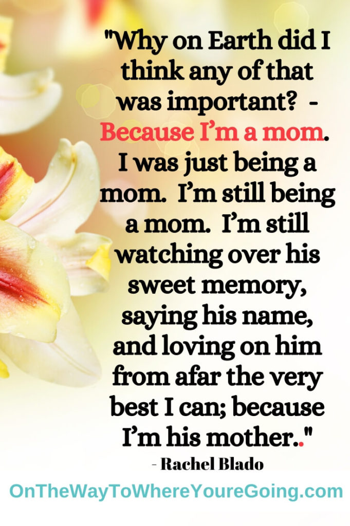 Why on Earth did I think any of that was important? - Because I'm a mom.  I was just being a mom.  I'm still being a mom.  I'm still watching over his sweet memory, saying his name, and loving on him from afar the very best I can; because I'm his mother.