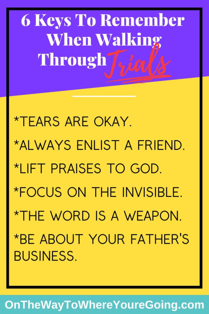 When walking through trials remember these 6 things. Tears are okay. Always enlist a friend. Lift praises to God. Focus on the invisible. The Word is a weapon. Be about your Father's business.